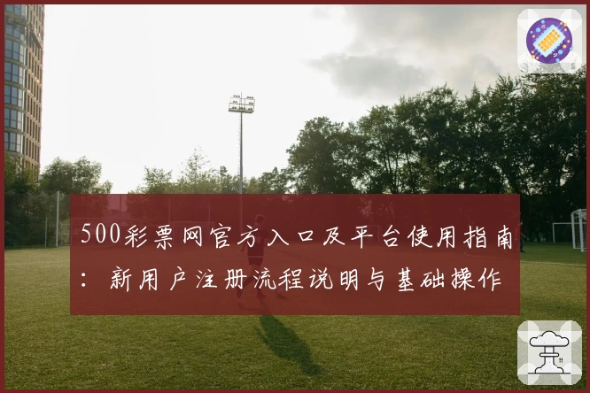 500彩票网官方入口及平台使用指南：新用户注册流程说明与基础操作解析