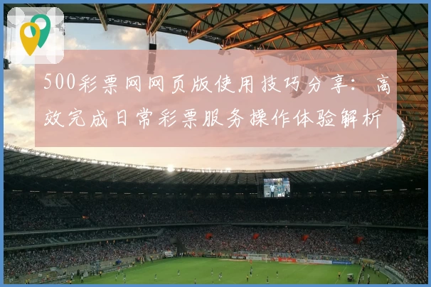 500彩票网网页版使用技巧分享：高效完成日常彩票服务操作体验解析